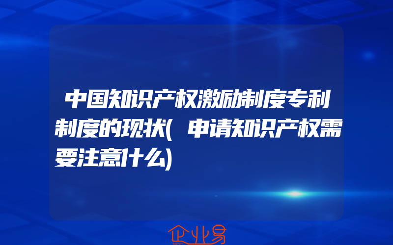 中国知识产权激励制度专利制度的现状(申请知识产权需要注意什么)