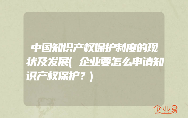 中国知识产权保护制度的现状及发展(企业要怎么申请知识产权保护？)