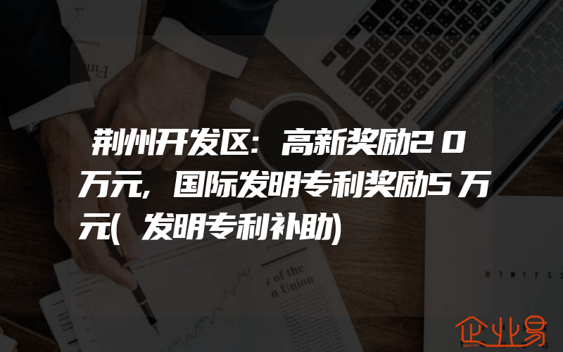 荆州开发区:高新奖励20万元,国际发明专利奖励5万元(发明专利补助)