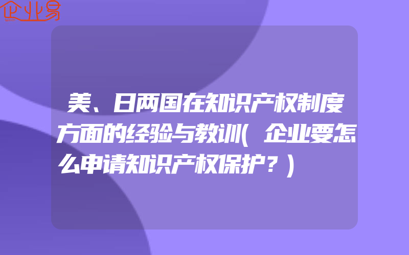 美、日两国在知识产权制度方面的经验与教训(企业要怎么申请知识产权保护？)