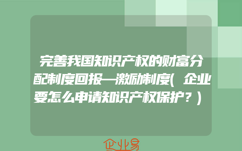 完善我国知识产权的财富分配制度回报—激励制度(企业要怎么申请知识产权保护？)