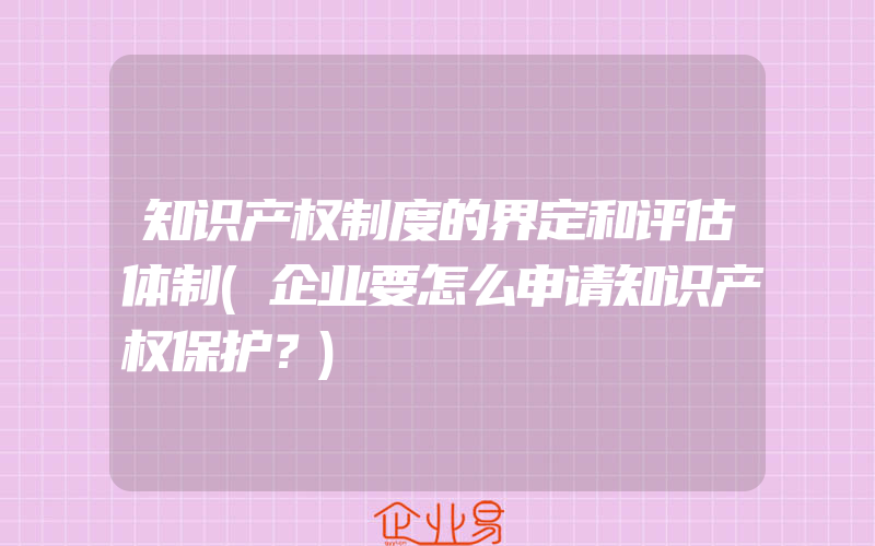 知识产权制度的界定和评估体制(企业要怎么申请知识产权保护？)