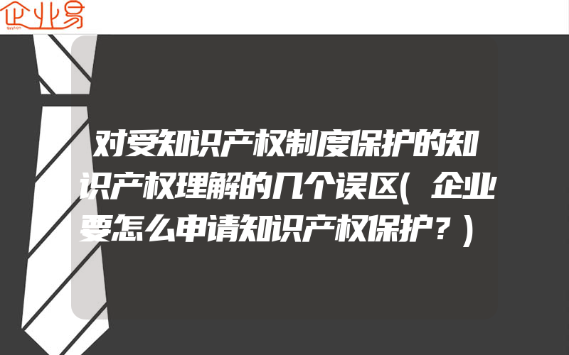 对受知识产权制度保护的知识产权理解的几个误区(企业要怎么申请知识产权保护？)