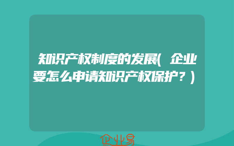 知识产权制度的发展(企业要怎么申请知识产权保护？)