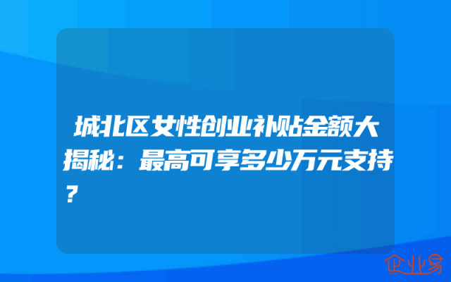 城北区女性创业补贴金额大揭秘：最高可享多少万元支持？