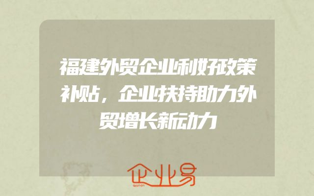 福建外贸企业利好政策补贴，企业扶持助力外贸增长新动力