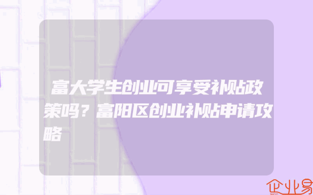 富大学生创业可享受补贴政策吗？富阳区创业补贴申请攻略