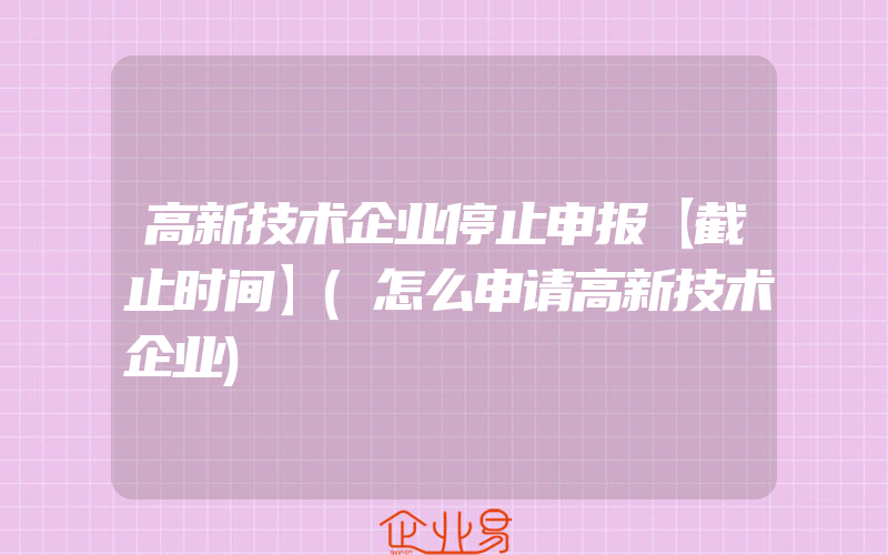 高新技术企业停止申报【截止时间】(怎么申请高新技术企业)