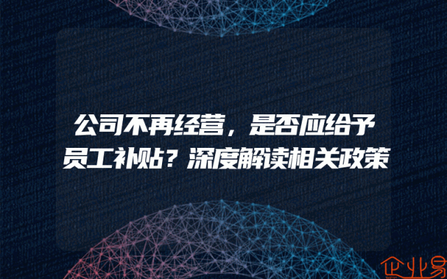 公司不再经营，是否应给予员工补贴？深度解读相关政策