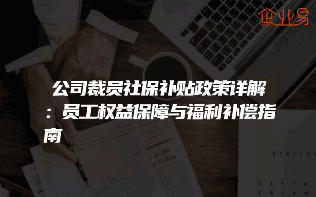 公司裁员社保补贴政策详解：员工权益保障与福利补偿指南