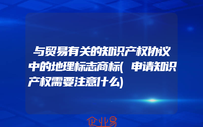 与贸易有关的知识产权协议中的地理标志商标(申请知识产权需要注意什么)