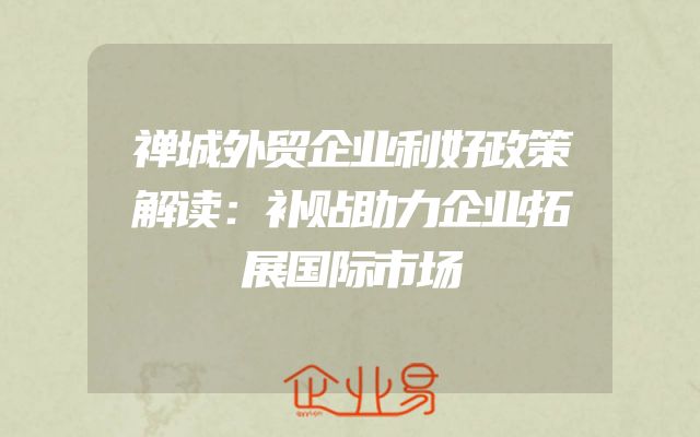 禅城外贸企业利好政策解读：补贴助力企业拓展国际市场