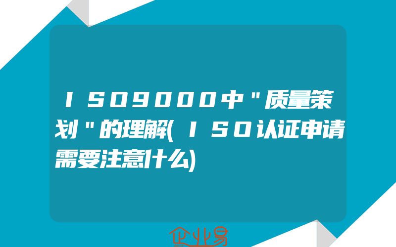 ISO9000中＂质量策划＂的理解(ISO认证申请需要注意什么)