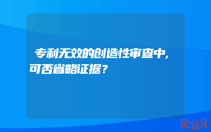 专利无效的创造性审查中,可否省略证据？