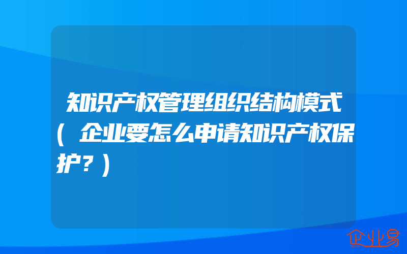 知识产权管理组织结构模式(企业要怎么申请知识产权保护？)