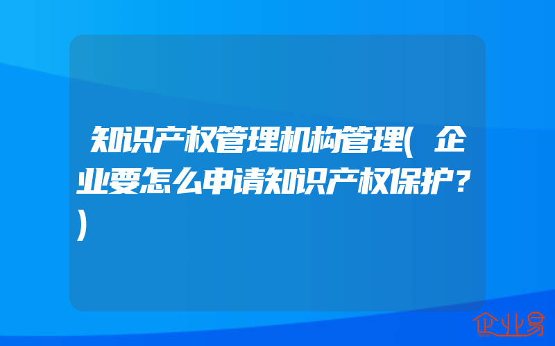 知识产权管理机构管理(企业要怎么申请知识产权保护？)