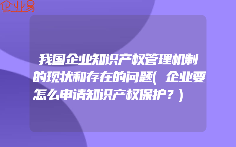 我国企业知识产权管理机制的现状和存在的问题(企业要怎么申请知识产权保护？)