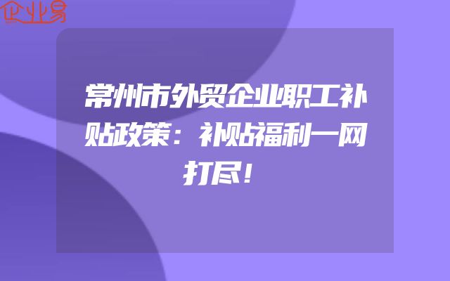 常州市外贸企业职工补贴政策：补贴福利一网打尽！