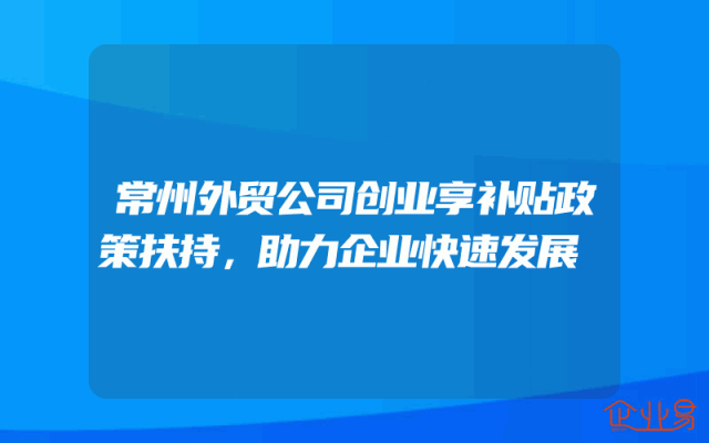 常州外贸公司创业享补贴政策扶持，助力企业快速发展