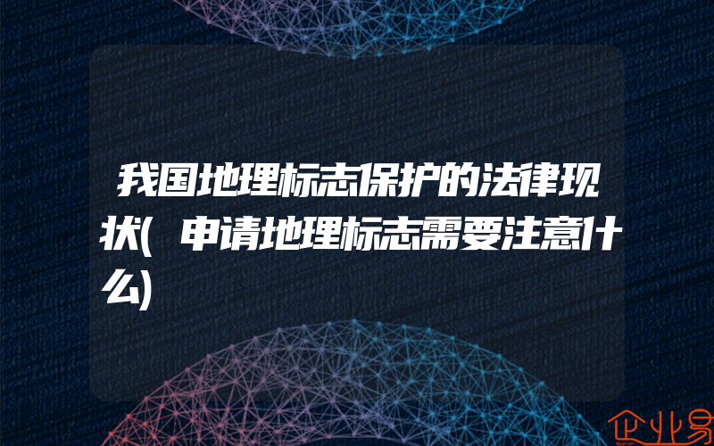 我国地理标志保护的法律现状(申请地理标志需要注意什么)