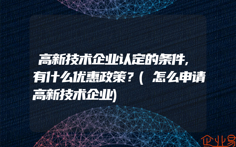 高新技术企业认定的条件,有什么优惠政策？(怎么申请高新技术企业)