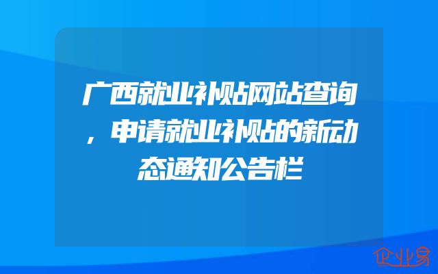 广西就业补贴网站查询，申请就业补贴的新动态通知公告栏