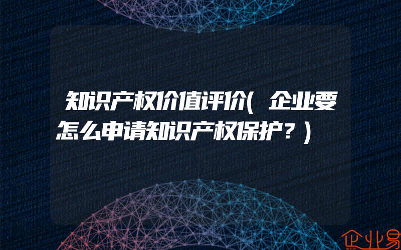 知识产权价值评价(企业要怎么申请知识产权保护？)