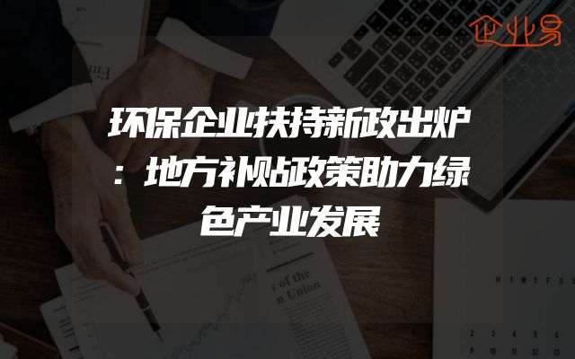 环保企业扶持新政出炉：地方补贴政策助力绿色产业发展