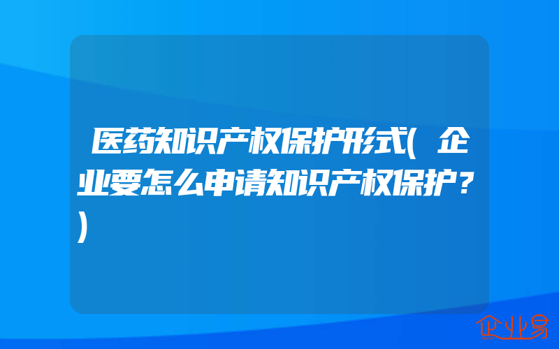 医药知识产权保护形式(企业要怎么申请知识产权保护？)