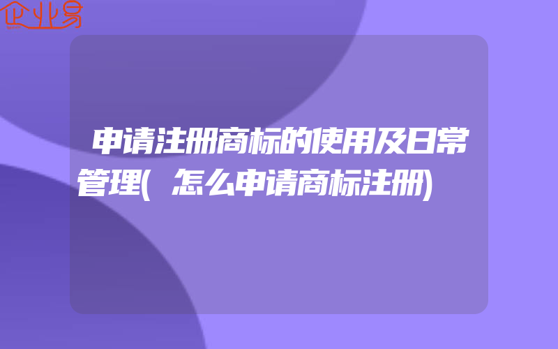 申请注册商标的使用及日常管理(怎么申请商标注册)