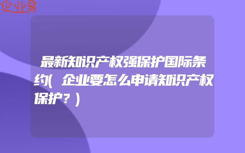 最新知识产权强保护国际条约(企业要怎么申请知识产权保护？)