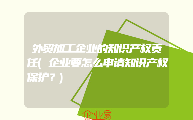 外贸加工企业的知识产权责任(企业要怎么申请知识产权保护？)