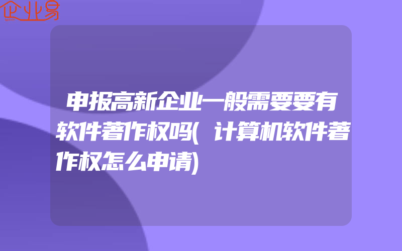 申报高新企业一般需要要有软件著作权吗(计算机软件著作权怎么申请)