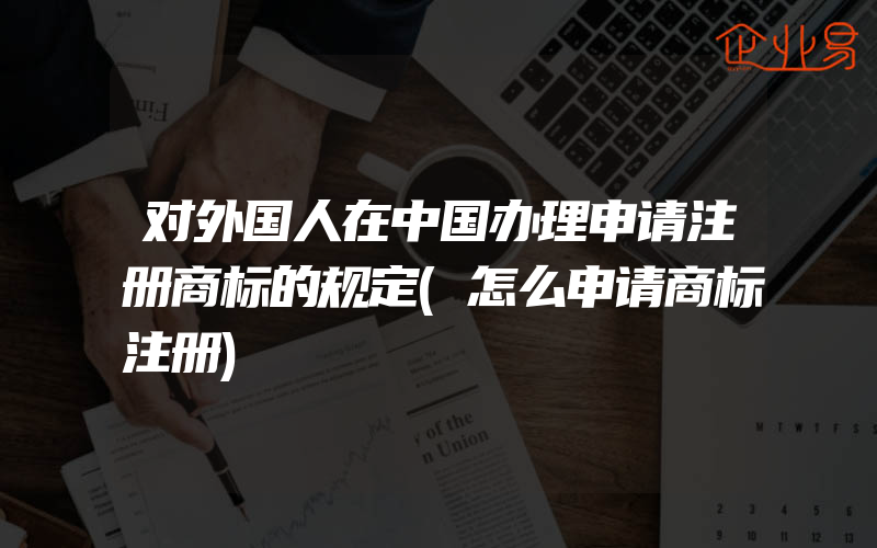对外国人在中国办理申请注册商标的规定(怎么申请商标注册)