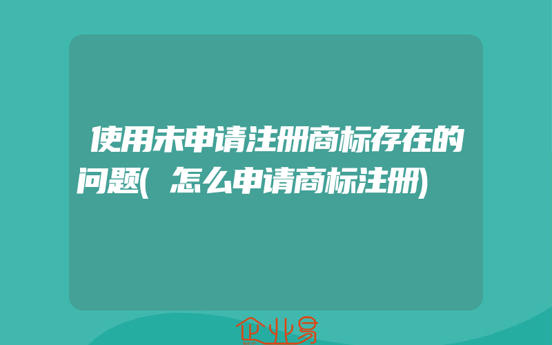 使用未申请注册商标存在的问题(怎么申请商标注册)