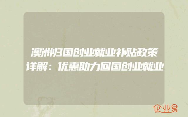澳洲归国创业就业补贴政策详解：优惠助力回国创业就业