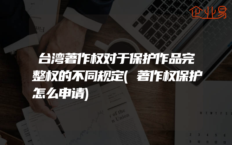 台湾著作权对于保护作品完整权的不同规定(著作权保护怎么申请)