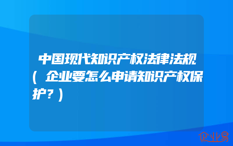 中国现代知识产权法律法规(企业要怎么申请知识产权保护？)