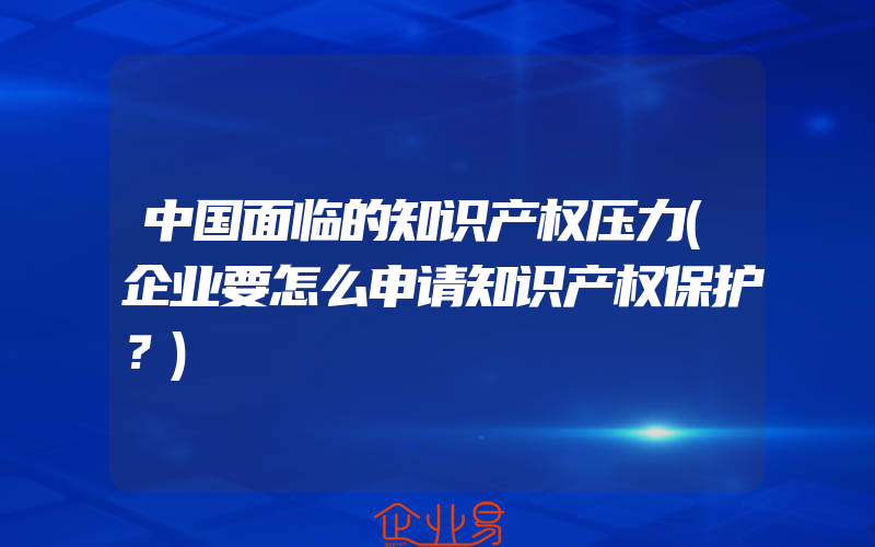 中国面临的知识产权压力(企业要怎么申请知识产权保护？)