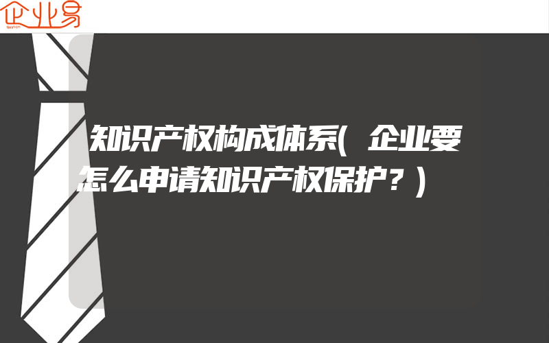 知识产权构成体系(企业要怎么申请知识产权保护？)