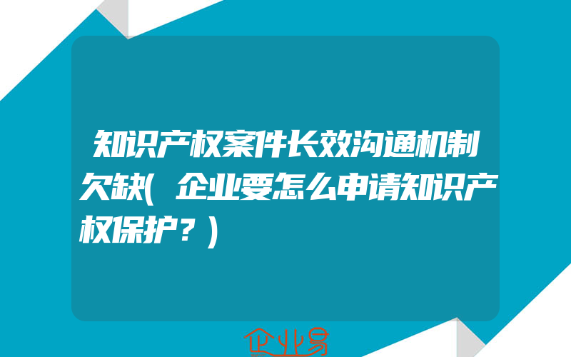 知识产权案件长效沟通机制欠缺(企业要怎么申请知识产权保护？)