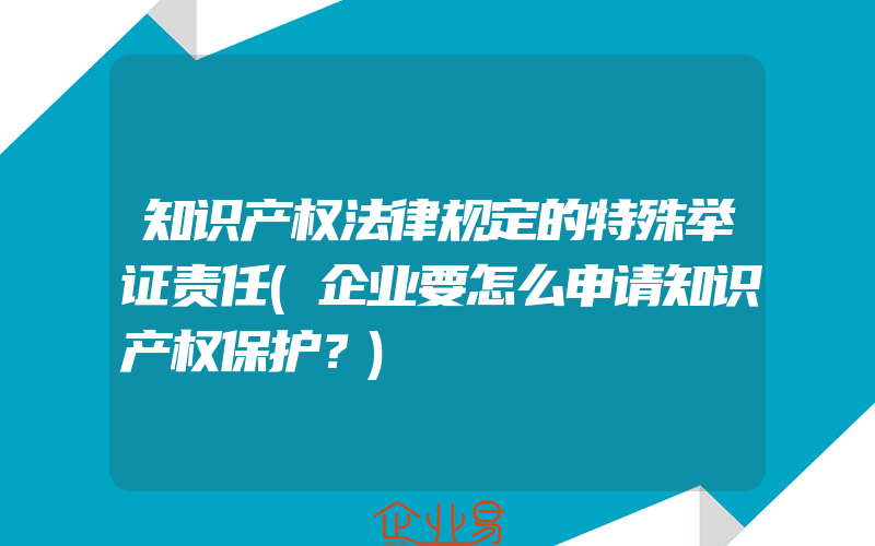 知识产权法律规定的特殊举证责任(企业要怎么申请知识产权保护？)