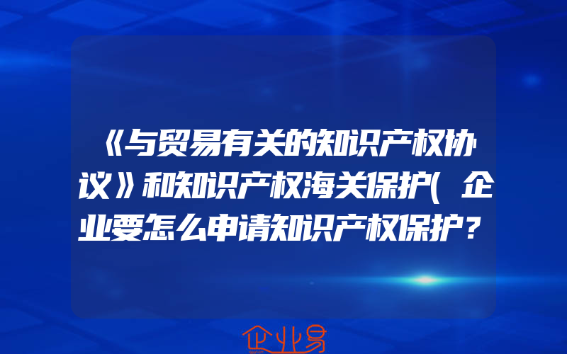 《与贸易有关的知识产权协议》和知识产权海关保护(企业要怎么申请知识产权保护？)