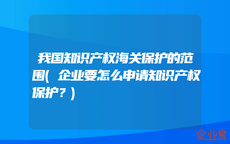 我国知识产权海关保护的范围(企业要怎么申请知识产权保护？)