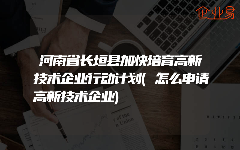 河南省长垣县加快培育高新技术企业行动计划(怎么申请高新技术企业)