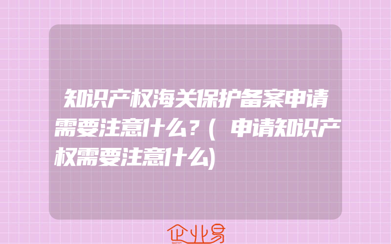 知识产权海关保护备案申请需要注意什么？(申请知识产权需要注意什么)