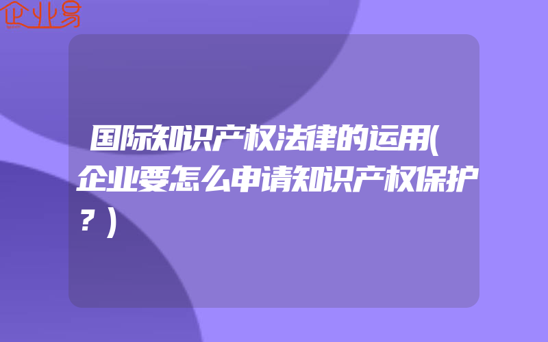 国际知识产权法律的运用(企业要怎么申请知识产权保护？)