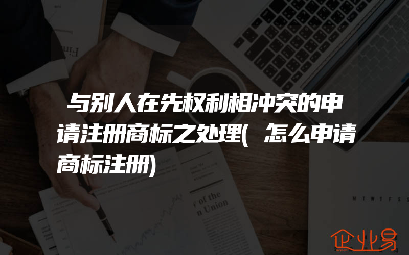 与别人在先权利相冲突的申请注册商标之处理(怎么申请商标注册)