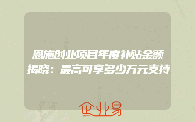 恩施创业项目年度补贴金额揭晓：最高可享多少万元支持