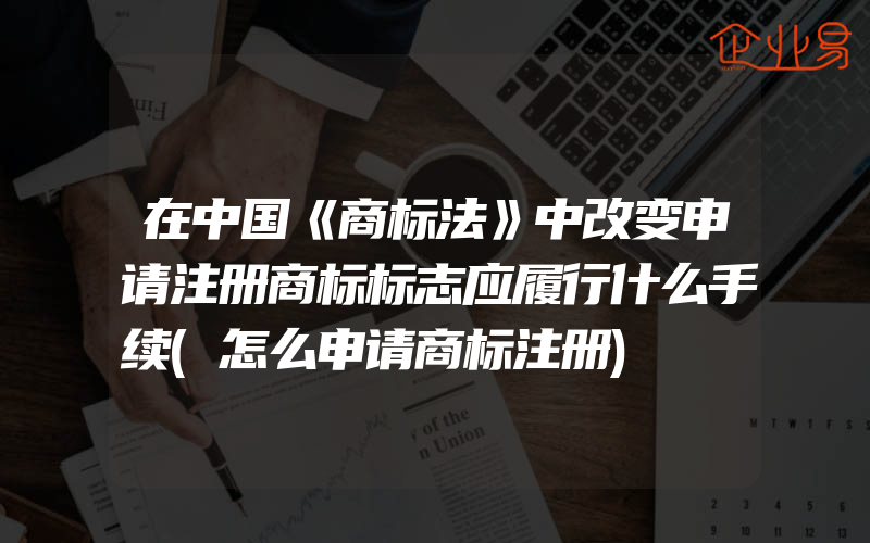 在中国《商标法》中改变申请注册商标标志应履行什么手续(怎么申请商标注册)